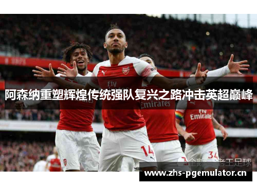 阿森纳重塑辉煌传统强队复兴之路冲击英超巅峰 阿森纳重塑辉煌传统强队复兴之路冲击英超巅峰
