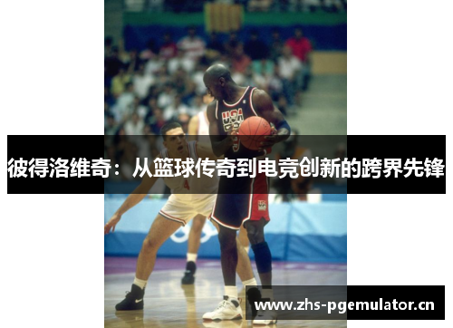 彼得洛维奇:从篮球传奇到电竞创新的跨界先锋 彼得洛维奇:从篮球传奇到电竞创新的跨界先锋