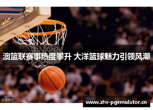 澳篮联赛事热度攀升 大洋篮球魅力引领风潮 澳篮联赛事热度攀升 大洋篮球魅力引领风潮