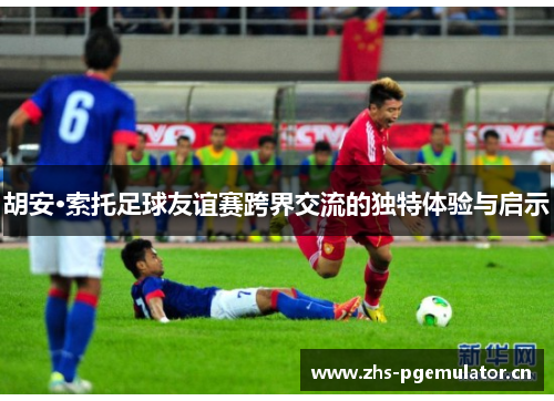 胡安·索托足球友谊赛跨界交流的独特体验与启示