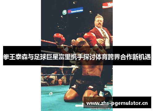 拳王泰森与足球巨星富里携手探讨体育跨界合作新机遇 拳王泰森与足球巨星富里携手探讨体育跨界合作新机遇
